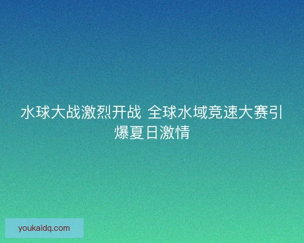水球大战激烈开战 全球水域竞速大赛引爆夏日激情 水球大战激烈开战 全球水域竞速大赛引爆夏日激情