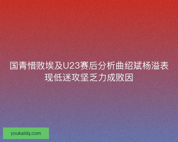 国青惜败埃及U23赛后分析曲绍斌杨溢表现低迷攻坚乏力成败因 国青惜败埃及U23赛后分析曲绍斌杨溢表现低迷攻坚乏力成败因