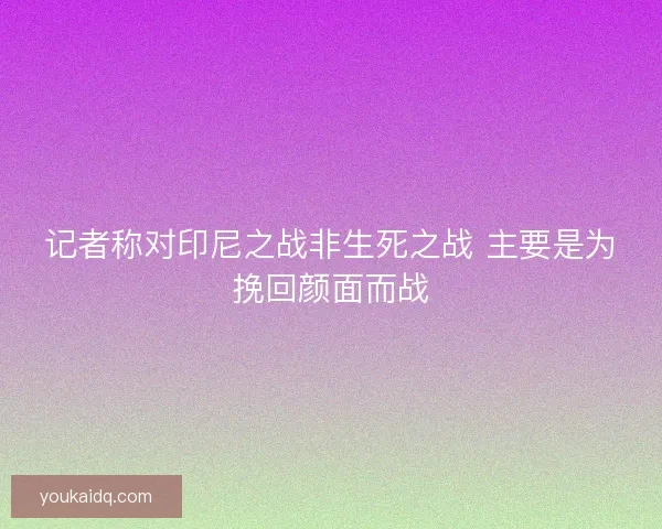 记者称对印尼之战非生死之战 主要是为挽回颜面而战 记者称对印尼之战非生死之战 主要是为挽回颜面而战