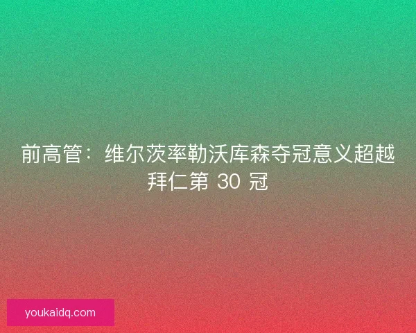 前高管：维尔茨率勒沃库森夺冠意义超越拜仁第 30 冠