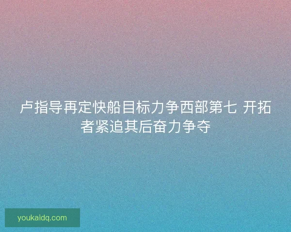 卢指导再定快船目标力争西部第七 开拓者紧追其后奋力争夺