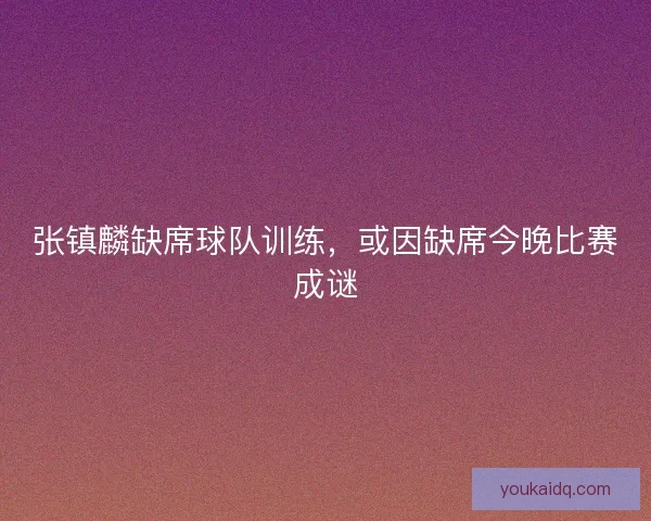 张镇麟缺席球队训练，或因缺席今晚比赛成谜