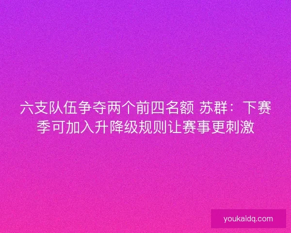 六支队伍争夺两个前四名额 苏群：下赛季可加入升降级规则让赛事更刺激