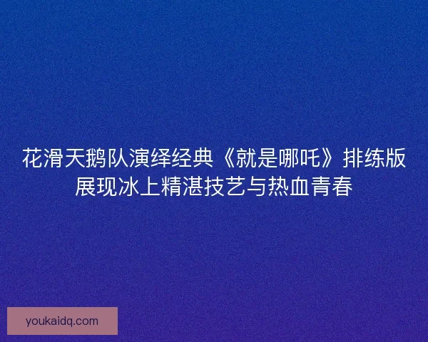 花滑天鹅队演绎经典《就是哪吒》排练版展现冰上精湛技艺与热血青春