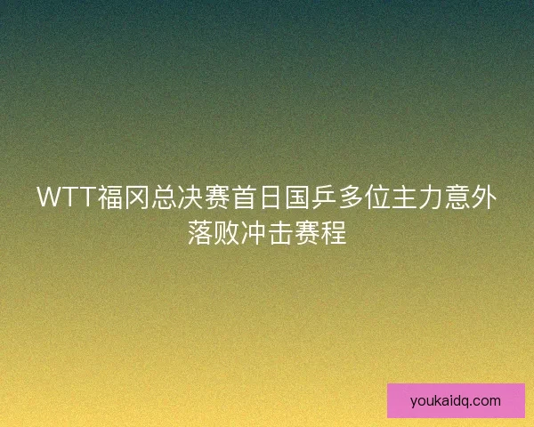 WTT福冈总决赛首日国乒多位主力意外落败冲击赛程