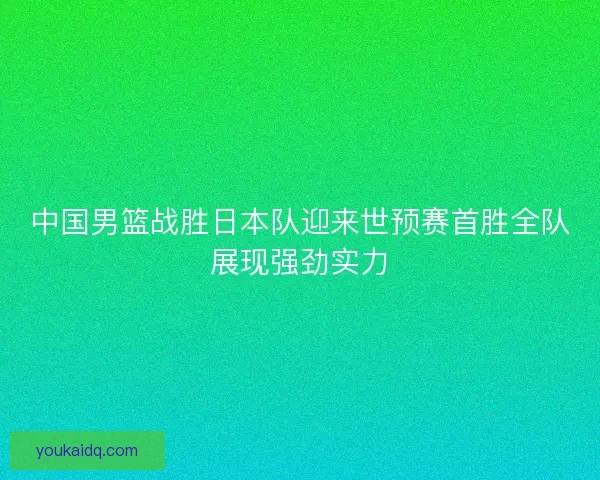 中国男篮战胜日本队迎来世预赛首胜全队展现强劲实力