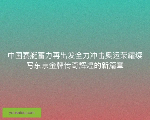 中国赛艇蓄力再出发全力冲击奥运荣耀续写东京金牌传奇辉煌的新篇章