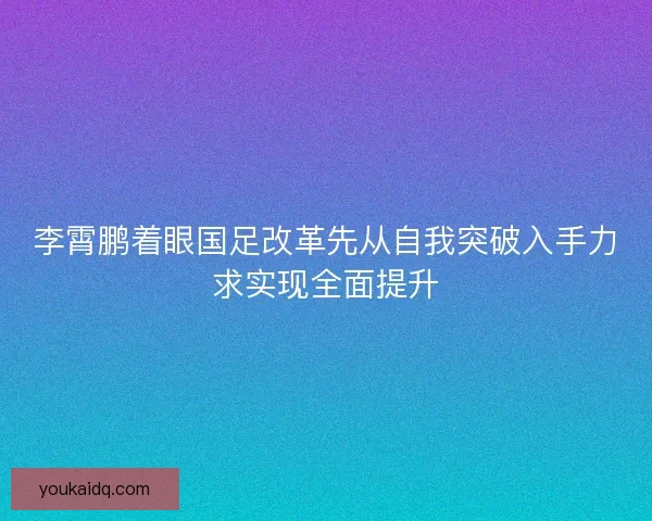李霄鹏着眼国足改革先从自我突破入手力求实现全面提升