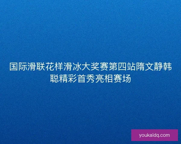 国际滑联花样滑冰大奖赛第四站隋文静韩聪精彩首秀亮相赛场