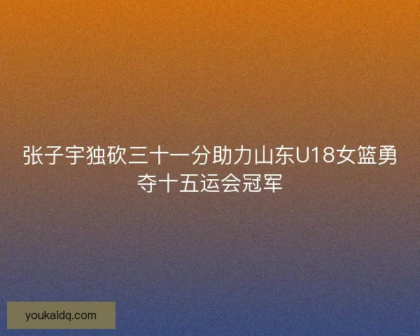 张子宇独砍三十一分助力山东U18女篮勇夺十五运会冠军