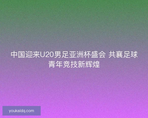 中国迎来U20男足亚洲杯盛会 共襄足球青年竞技新辉煌