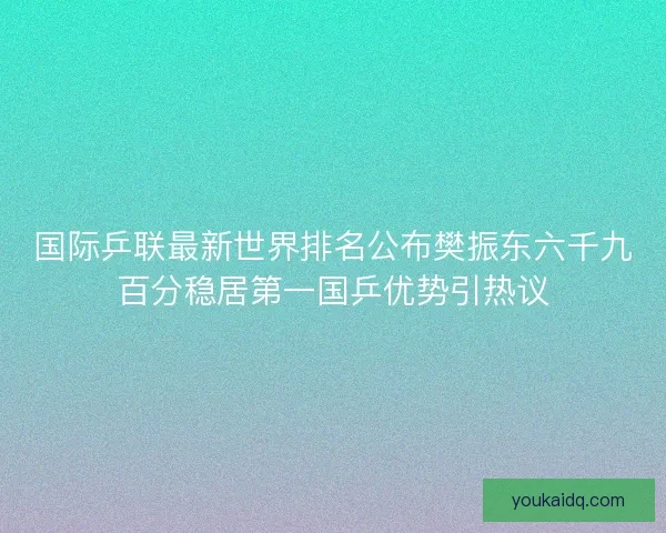 国际乒联最新世界排名公布樊振东六千九百分稳居第一国乒优势引热议